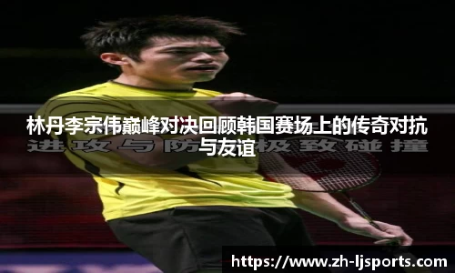 林丹李宗伟巅峰对决回顾韩国赛场上的传奇对抗与友谊